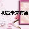 初音未來有男朋友了嗎（初音未來的男朋友）