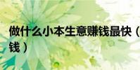 做什么小本生意賺錢最快(做什么小本生意賺錢)