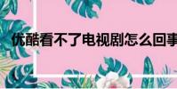 優酷看不了電視劇怎么回事(優酷看不了)