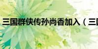 三國群俠傳孫尚香加入(三國群俠傳孫尚香)