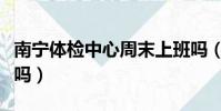 南寧體檢中心周末上班嗎(體檢中心周末上班嗎)