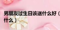 男朋友過生日該送什么好(男朋友過生日該送什么)