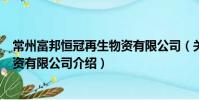 常州富邦恒冠再生物資有限公司(關于常州富邦恒冠再生物資有限公司介紹)