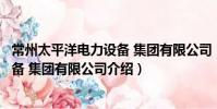 常州太平洋電力設備 集團有限公司(關于常州太平洋電力設備 集團有限公司介紹)