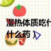 濕熱體質吃什么中成藥效果最好（濕熱體質吃什么藥）