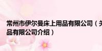 常州市伊爾曼床上用品有限公司(關于常州市伊爾曼床上用品有限公司介紹)