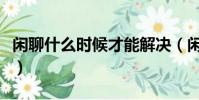 閑聊什么時候才能解決(閑聊什么時候維護完)