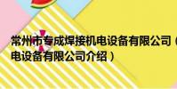 常州市專成焊接機電設備有限公司(關于常州市專成焊接機電設備有限公司介紹)
