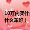10萬內買什么車好 求性價比高的（10萬內買什么車好）