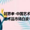 封思孝-中國藝術品市場白皮書年度大家（關于封思孝-中國藝術品市場白皮書年度大家簡介）