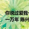 你說過愛我一萬年 陳興瑜歌詞（你說過愛我一萬年 陳興瑜）