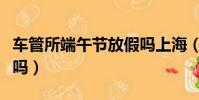 車管所端午節放假嗎上海(車管所端午節放假嗎)