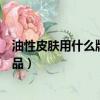 油性皮膚用什么牌子護膚品好點（油性皮膚用什么牌子護膚品）