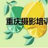 重慶攝影培訓班哪家好（重慶攝影培訓班）