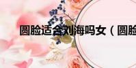 圓臉適合劉海嗎女(圓臉適合劉海嗎)