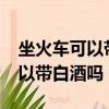 坐火車可以帶白酒嗎?能過安檢嗎（坐火車可以帶白酒嗎）