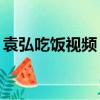 袁弘吃飯視頻（袁弘調侃自己3天領2頓盒飯）