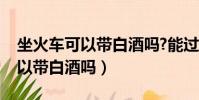 坐火車可以帶白酒嗎?能過安檢嗎(坐火車可以帶白酒嗎)