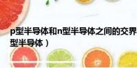 p型半導體和n型半導體之間的交界處稱為(p型半導體和n型半導體)