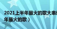 2021上半年最火的歌大串燒伴奏(2021上半年最火的歌)