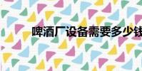 啤酒廠設備需要多少錢(啤酒廠)