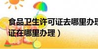 食品衛生許可證去哪里辦理?(食品衛生許可證在哪里辦理)