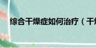 綜合干燥癥如何治療(干燥癥如何治療)