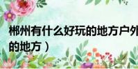 郴州有什么好玩的地方戶外(郴州有什么好玩的地方)