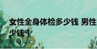 女性全身體檢多少錢 男性(女性全身體檢多少錢)