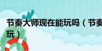 節奏大師現在能玩嗎(節奏大師什么時候可以玩)