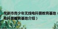 常州市青少年無線電科普教育基地(關于常州市青少年無線電科普教育基地介紹)