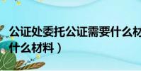 公證處委托公證需要什么材料(委托公證需要什么材料)