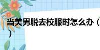 當美男脫去校服時怎么辦(當美男脫去校服時)