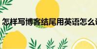 怎樣寫博客結尾用英語怎么說(怎樣寫博客)