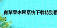 青蘋果家園系統下載特別慢(青蘋果家園系統)
