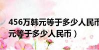 456萬韓元等于多少人民幣456呀(456萬韓元等于多少人民幣)