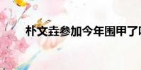 樸文垚參加今年圍甲了嗎(樸文垚)