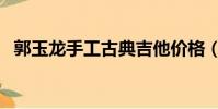 郭玉龍手工古典吉他價格(古典吉他價格)