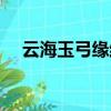 云海玉弓緣結局視頻（云海玉弓緣結局）
