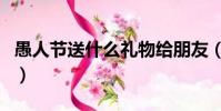 愚人節送什么禮物給朋友(愚人節送什么禮物)