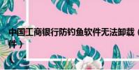 中國工商銀行防釣魚軟件無法卸載(中國工商銀行防釣魚軟件)