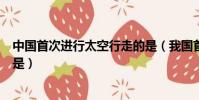 中國首次進行太空行走的是(我國首次完成太空行走任務的是)