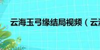 云海玉弓緣結局視頻(云海玉弓緣結局)