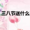 三八節送什么禮物給女朋友（三八節送什么）