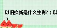以舊換新是什么生肖?(以舊換新是什么生肖)