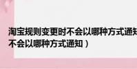 淘寶規則變更時不會以哪種方式通知客戶(淘寶規則變更時不會以哪種方式通知)