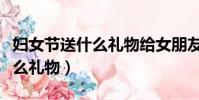 婦女節送什么禮物給女朋友最好(婦女節送什么禮物)