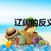 遼闊的反義詞是什么（遼闊的近義詞）