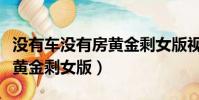 沒有車沒有房黃金剩女版視頻(沒有車沒有房黃金剩女版)