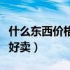 什么東西價格越貴賣的越好（什么東西便宜又好賣）